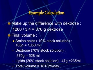 Example Calculation
Make up the difference with dextrose :
1260 / 3.4 = 370 g dextrose
Final volume :
 Amino acids ( 10% stock solution) :
105g = 1050 ml
• Dextrose (70% stock solution) :
370g = 528 ml
• Lipids (20% stock solution) : 47g =235ml
• Total volume = 1813ml/day
 