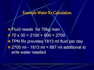 Example Water Rx Calculation
Fluid needs for 70kg man :
70 x 30 = 2100 + 600 = 2700
TPN Rx provides 1813 ml fluid per day
2700 ml - 1813 ml = 887 ml additional st
erile water needed
 