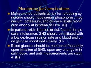 Monitoring for Complications
Malnourished patients at risk for refeeding sy
ndrome should have serum phosphorus, mag
nesium, potassium, and glucose levels monit
ored closely at initiation of SNS. (B)
In patients with diabetes or risk factors for glu
cose intolerance, SNS should be initiated with
a low dextrose infusion rate and blood and uri
ne glucose monitored closely. (C)
Blood glucose should be monitored frequently
upon initiation of SNS, upon any change in in
sulin dose, and until measurements are stabl
e. (B)
 