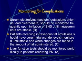 Monitoring for Complications
Serum electrolytes (sodium, potassium, chlori
de, and bicarbonate) should be monitored fre
quently upon initiation of SNS until measurem
ents are stable. (B)
Patients receiving intravenous fat emulsions s
hould have serum triglyceride levels monitore
d until stable and when changes are made in
the amount of fat administered. (C)
Liver function tests should be monitored perio
dically in patients receiving PN. (A)
 