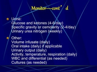 Monitor—cont’d
Urine:
Glucose and ketones (4-6/day)
Specific gravity or osmolarity (2-4/day)
Urinary urea nitrogen (weekly)
Other:
Volume infusate (daily)
Oral intake (daily) if applicable
Urinary output (daily)
Activity, temperature, respiration (daily)
WBC and differential (as needed)
Cultures (as needed)
 