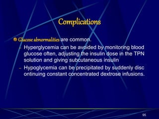 Complications
Glucoseabnormalities are common.
– Hyperglycemia can be avoided by monitoring blood
glucose often, adjusting the insulin dose in the TPN
solution and giving subcutaneous insulin
– Hypoglycemia can be precipitated by suddenly disc
ontinuing constant concentrated dextrose infusions.
95
 