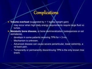 Complications
Volume overload (suggested by > 1 kg/day weight gain)
– may occur when high daily energy requirements require large fluid vo
lumes.
Metabolic bone disease, or bone demineralization (osteoporosis or ost
eomalacia),
– develops in some patients receiving TPN for > 3 mo.
– Mechanism is unknown.
– Advanced disease can cause severe periarticular, lower extremity, a
nd back pain.
– Temporarily or permanently discontinuing TPN is the only known trea
tment.
 
