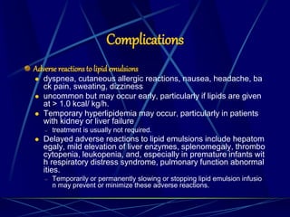 Complications
Adverse reactions to lipidemulsions
 dyspnea, cutaneous allergic reactions, nausea, headache, ba
ck pain, sweating, dizziness
 uncommon but may occur early, particularly if lipids are given
at > 1.0 kcal/ kg/h.
 Temporary hyperlipidemia may occur, particularly in patients
with kidney or liver failure
– treatment is usually not required.
 Delayed adverse reactions to lipid emulsions include hepatom
egaly, mild elevation of liver enzymes, splenomegaly, thrombo
cytopenia, leukopenia, and, especially in premature infants wit
h respiratory distress syndrome, pulmonary function abnormal
ities.
– Temporarily or permanently slowing or stopping lipid emulsion infusio
n may prevent or minimize these adverse reactions.
 