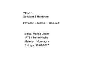 TP Nº 1
Software & Hardware
Profesor: Eduardo S. Gesualdi
Iudica, Marisa Liliana
IFTS1 Turno Noche
Materia: Informática
Entrega: 20/04/2017
 