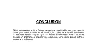 CONCLUSIÓN
El hardware depende del software, ya que éste permite el ingreso y proceso de
datos, para transformarlos en información, la cuál le va a permitir administrar
los recursos necesarios para que éste realice determinadas funciones, como
ejecutar un programa o imprimir un documento. Sirve como puente entre el
usuario y el ordenador.
 