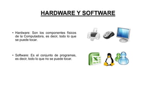 HARDWARE Y SOFTWARE
• Hardware: Son los componentes físicos
de la Computadora, es decir, todo lo que
se puede tocar.
• Software: Es el conjunto de programas,
es decir, todo lo que no se puede tocar.
 
