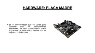 HARDWARE: PLACA MADRE
• Es el concentrador que se utiliza para
conectar todo los componentes
esenciales de una computadora. Parte
importante de estos componentes son las
tarjetas controladoras.
 