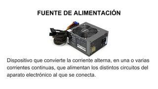 FUENTE DE ALIMENTACIÓN
Dispositivo que convierte la corriente alterna, en una o varias
corrientes continuas, que alimentan los distintos circuitos del
aparato electrónico al que se conecta.​
 
