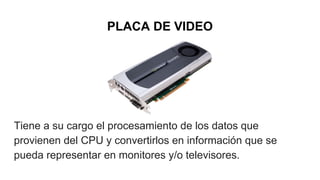 PLACA DE VIDEO
Tiene a su cargo el procesamiento de los datos que
provienen del CPU y convertirlos en información que se
pueda representar en monitores y/o televisores.
 