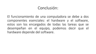 Conclusión:
El funcionamiento de una computadora se debe a dos
componentes esenciales: el hardware y el software,
estos son los encargados de todas las tareas que se
desempeñan en el equipo, podemos decir que el
hardware depende del software.
 