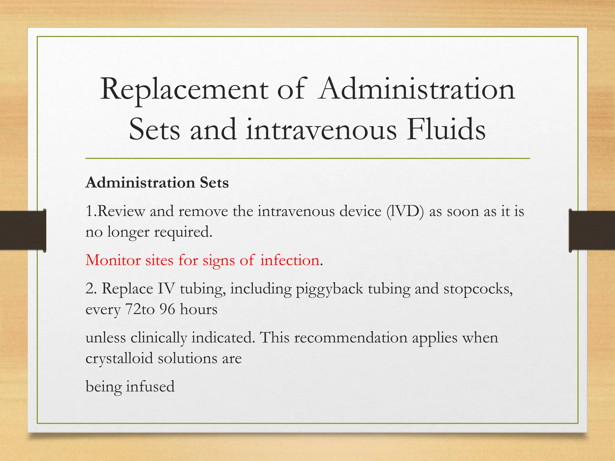 Replacement of Administration
Sets and intravenous Fluids
Administration Sets
1.Review and remove the intravenous device (lVD) as soon as it is
no longer required.
Monitor sites for signs of infection.
2. Replace IV tubing, including piggyback tubing and stopcocks,
every 72to 96 hours
unless clinically indicated. This recommendation applies when
crystalloid solutions are
being infused
 