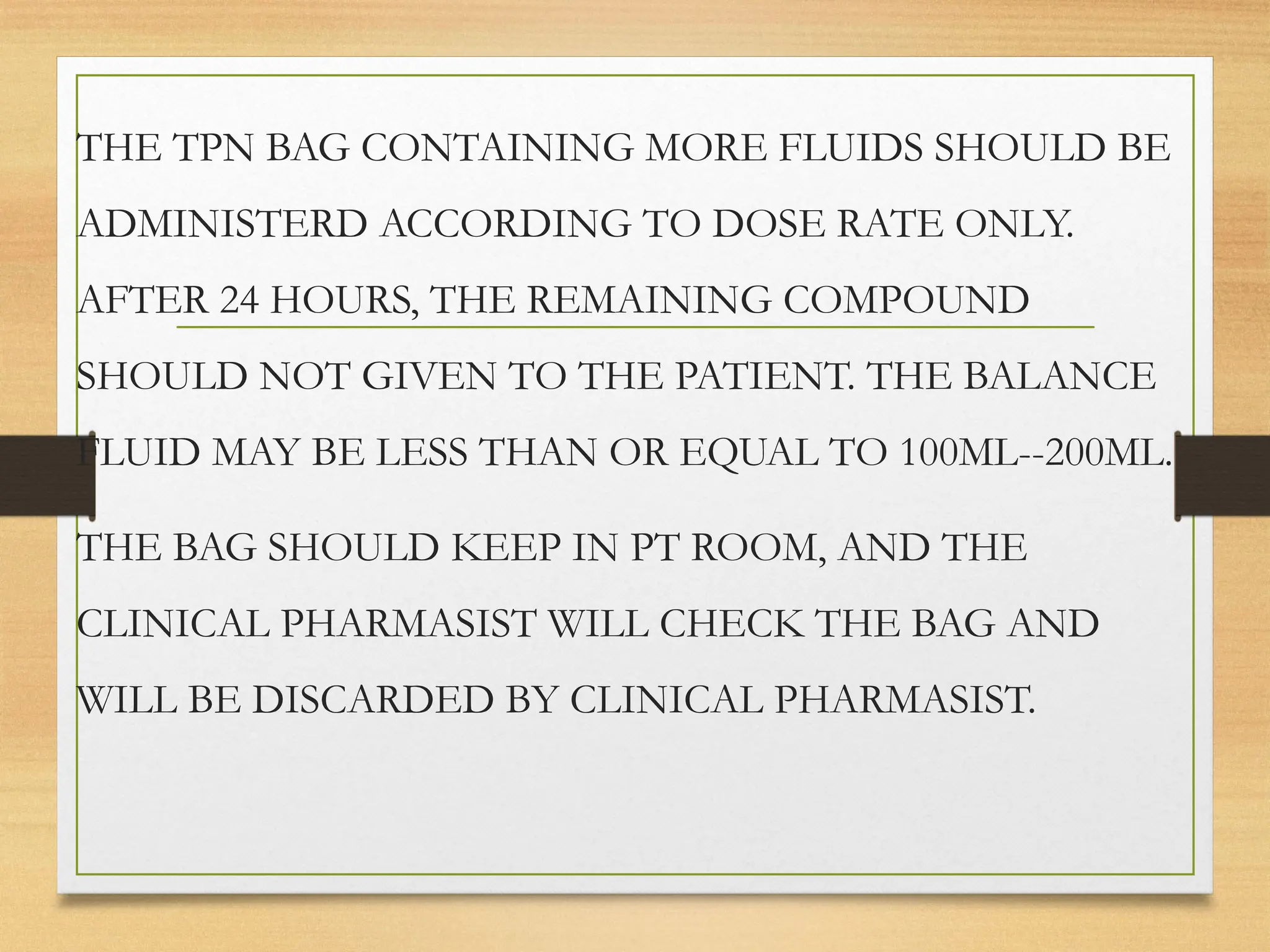 THE TPN BAG CONTAINING MORE FLUIDS SHOULD BE
ADMINISTERD ACCORDING TO DOSE RATE ONLY.
AFTER 24 HOURS, THE REMAINING COMPOUND
SHOULD NOT GIVEN TO THE PATIENT. THE BALANCE
FLUID MAY BE LESS THAN OR EQUAL TO 100ML--200ML.
THE BAG SHOULD KEEP IN PT ROOM, AND THE
CLINICAL PHARMASIST WILL CHECK THE BAG AND
WILL BE DISCARDED BY CLINICAL PHARMASIST.
 