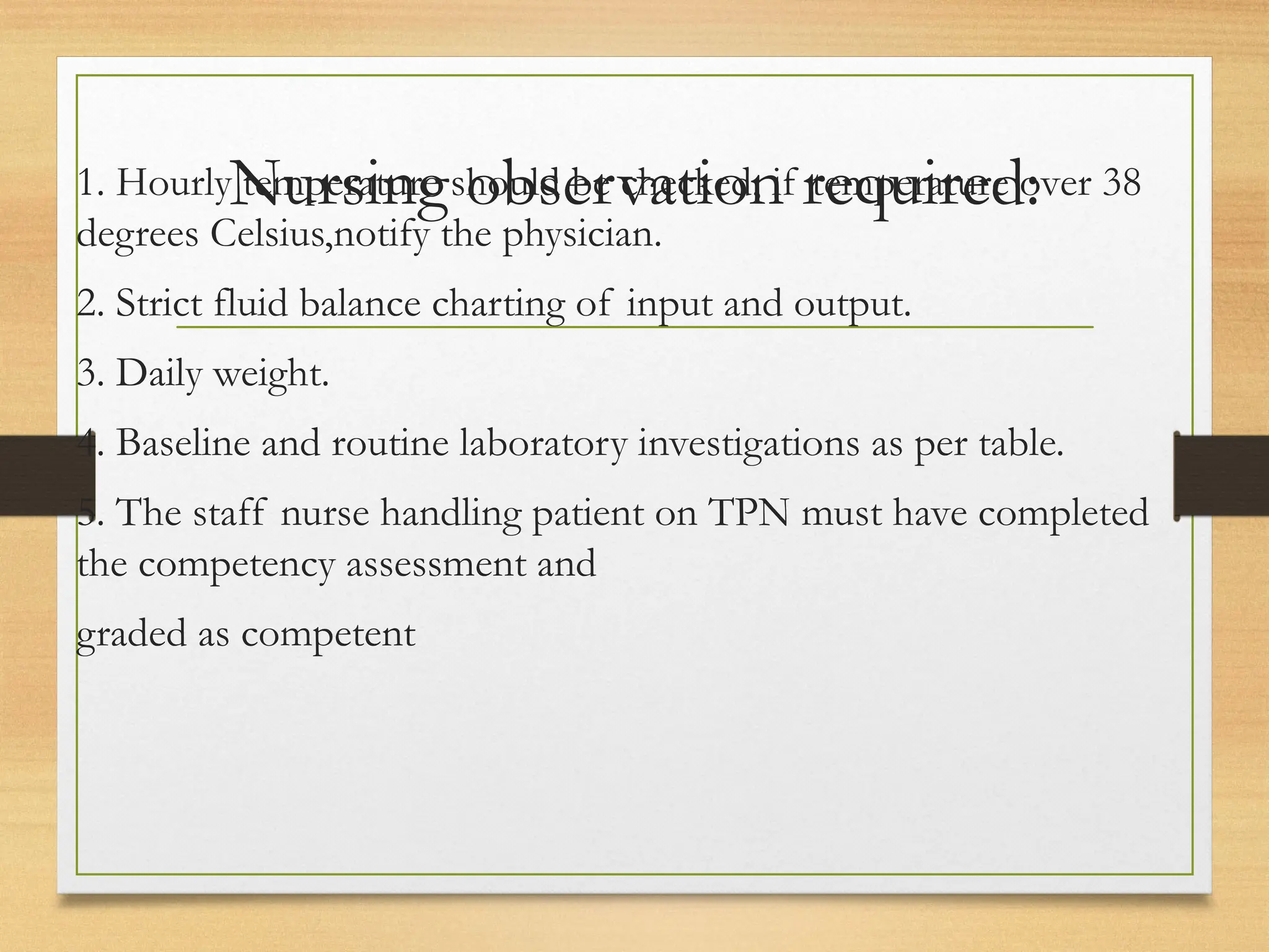 Nursing observation required:
1. Hourly temperature should be checked, if temperature over 38
degrees Celsius,notify the physician.
2. Strict fluid balance charting of input and output.
3. Daily weight.
4. Baseline and routine laboratory investigations as per table.
5. The staff nurse handling patient on TPN must have completed
the competency assessment and
graded as competent
 