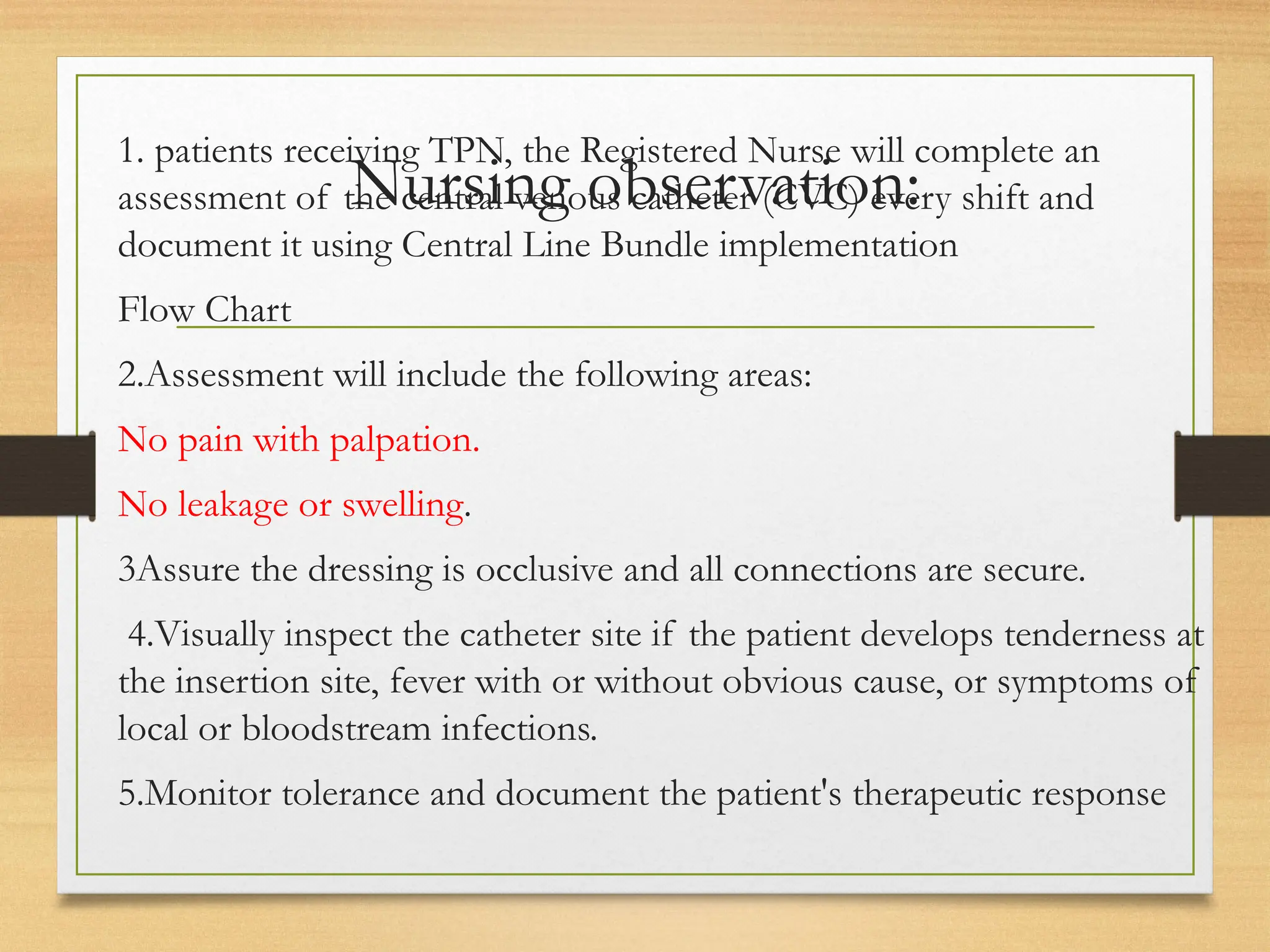 Nursing observation:
1. patients receiving TPN, the Registered Nurse will complete an
assessment of the central venous catheter (CVC) every shift and
document it using Central Line Bundle implementation
Flow Chart
2.Assessment will include the following areas:
No pain with palpation.
No leakage or swelling.
3Assure the dressing is occlusive and all connections are secure.
4.Visually inspect the catheter site if the patient develops tenderness at
the insertion site, fever with or without obvious cause, or symptoms of
local or bloodstream infections.
5.Monitor tolerance and document the patient's therapeutic response
 