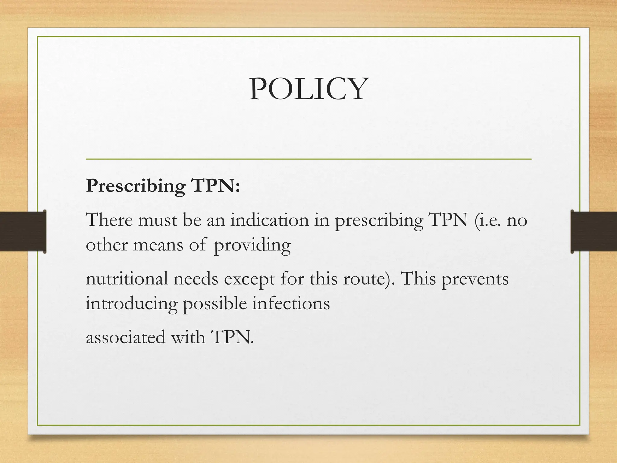 POLICY
Prescribing TPN:
There must be an indication in prescribing TPN (i.e. no
other means of providing
nutritional needs except for this route). This prevents
introducing possible infections
associated with TPN.
 