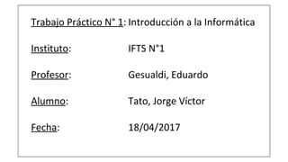 Trabajo Práctico N° 1: Introducción a la Informática
Instituto: IFTS N°1
Profesor: Gesualdi, Eduardo
Alumno: Tato, Jorge Víctor
Fecha: 18/04/2017
 