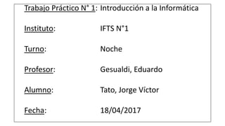 Trabajo Práctico N° 1: Introducción a la Informática
Instituto: IFTS N°1
Turno: Noche
Profesor: Gesualdi, Eduardo
Alumno: Tato, Jorge Víctor
Fecha: 18/04/2017
 
