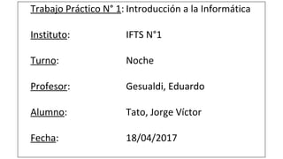 Trabajo Práctico N° 1: Introducción a la Informática
Instituto: IFTS N°1
Turno: Noche
Profesor: Gesualdi, Eduardo
Alumno: Tato, Jorge Víctor
Fecha: 18/04/2017
 