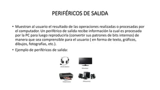 PERIFÉRICOS DE SALIDA
• Muestran al usuario el resultado de las operaciones realizadas o procesadas por
el computador. Un periférico de salida recibe información la cual es procesada
por la PC para luego reproducirla (convertir sus patrones de bits internos) de
manera que sea comprensible para el usuario ( en forma de texto, gráficos,
dibujos, fotografías, etc.).
• Ejemplo de periféricos de salida:
 