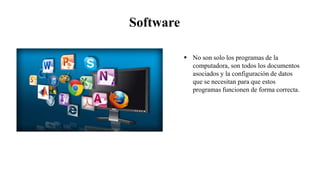 Software
 No son solo los programas de la
computadora, son todos los documentos
asociados y la configuración de datos
que se necesitan para que estos
programas funcionen de forma correcta.
 