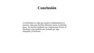 Conclusión
La informática es algo que usamos cotidianamente en
nuestras vidas para facilitar diferentes tareas en distintas
áreas. Se trasmite mediante sus componentes físicos, el
Hardware, pero también esta formado por algo
intangible, el Software.
 