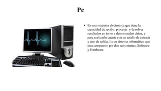 Pc
 Es una maquina electrónica que tiene la
capacidad de recibir, procesar y devolver
resultados en torno a determinados datos, y
para realizarlo cuenta con un medio de entrada
y uno de salida. Es un sistema informático que
esta compuesto por dos subsistemas, Software
y Hardware.
 