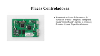 Placas Controladoras
 Se encuentran dentro de las ranuras de
expansión o “Slots” integradas en la placa
madre “motherboard”, permite la conexión
de varios tipos de dispositivos internos.
 