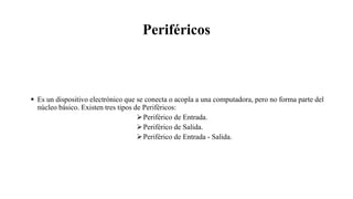 Periféricos
 Es un dispositivo electrónico que se conecta o acopla a una computadora, pero no forma parte del
núcleo básico. Existen tres tipos de Periféricos:
Periférico de Entrada.
Periférico de Salida.
Periférico de Entrada - Salida.
 