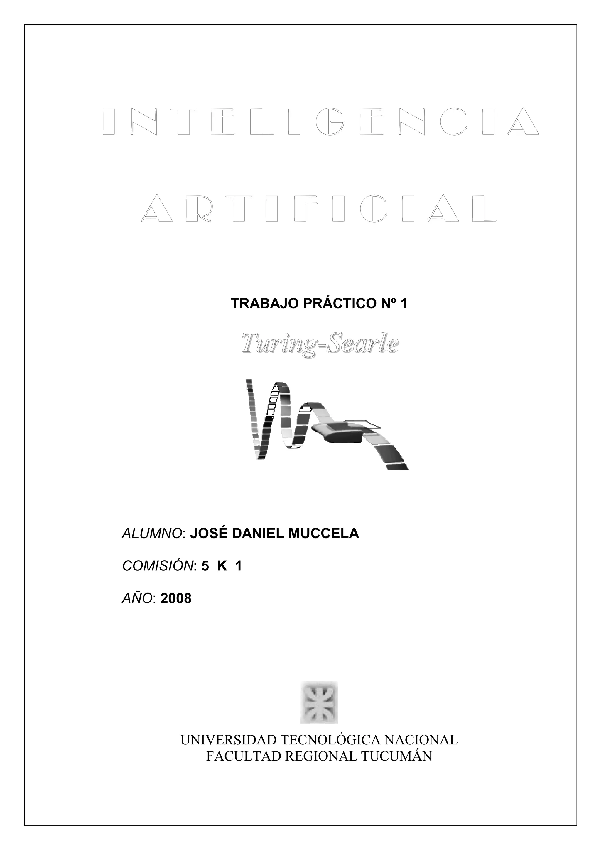 TRABAJO PRÁCTICO Nº 1


              Turing-Searle




ALUMNO: JOSÉ DANIEL MUCCELA

COMISIÓN: 5 K 1

AÑO: 2008




       UNIVERSIDAD TECNOLÓGICA NACIONAL
          FACULTAD REGIONAL TUCUMÁN
 