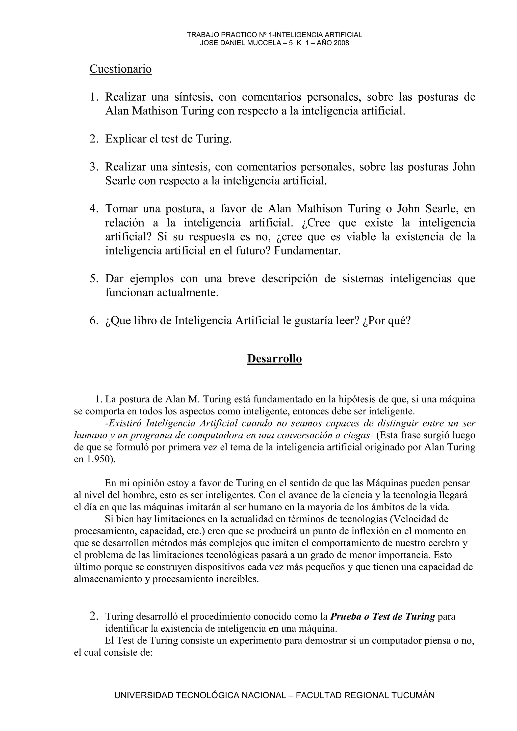 TRABAJO PRACTICO Nº 1-INTELIGENCIA ARTIFICIAL
                              JOSÈ DANIEL MUCCELA – 5 K 1 – AÑO 2008


   Cuestionario

   1. Realizar una síntesis, con comentarios personales, sobre las posturas de
      Alan Mathison Turing con respecto a la inteligencia artificial.

   2. Explicar el test de Turing.

   3. Realizar una síntesis, con comentarios personales, sobre las posturas John
      Searle con respecto a la inteligencia artificial.

   4. Tomar una postura, a favor de Alan Mathison Turing o John Searle, en
      relación a la inteligencia artificial. ¿Cree que existe la inteligencia
      artificial? Si su respuesta es no, ¿cree que es viable la existencia de la
      inteligencia artificial en el futuro? Fundamentar.

   5. Dar ejemplos con una breve descripción de sistemas inteligencias que
      funcionan actualmente.

   6. ¿Que libro de Inteligencia Artificial le gustaría leer? ¿Por qué?


                                          Desarrollo


     1. La postura de Alan M. Turing está fundamentado en la hipótesis de que, si una máquina
se comporta en todos los aspectos como inteligente, entonces debe ser inteligente.
        -Existirá Inteligencia Artificial cuando no seamos capaces de distinguir entre un ser
humano y un programa de computadora en una conversación a ciegas- (Esta frase surgió luego
de que se formuló por primera vez el tema de la inteligencia artificial originado por Alan Turing
en 1.950).

        En mi opinión estoy a favor de Turing en el sentido de que las Máquinas pueden pensar
al nivel del hombre, esto es ser inteligentes. Con el avance de la ciencia y la tecnología llegará
el día en que las máquinas imitarán al ser humano en la mayoría de los ámbitos de la vida.
        Si bien hay limitaciones en la actualidad en términos de tecnologías (Velocidad de
procesamiento, capacidad, etc.) creo que se producirá un punto de inflexión en el momento en
que se desarrollen métodos más complejos que imiten el comportamiento de nuestro cerebro y
el problema de las limitaciones tecnológicas pasará a un grado de menor importancia. Esto
último porque se construyen dispositivos cada vez más pequeños y que tienen una capacidad de
almacenamiento y procesamiento increíbles.


   2. Turing desarrolló el procedimiento conocido como la Prueba o Test de Turing para
        identificar la existencia de inteligencia en una máquina.
        El Test de Turing consiste un experimento para demostrar si un computador piensa o no,
el cual consiste de:



         UNIVERSIDAD TECNOLÓGICA NACIONAL – FACULTAD REGIONAL TUCUMÀN
 