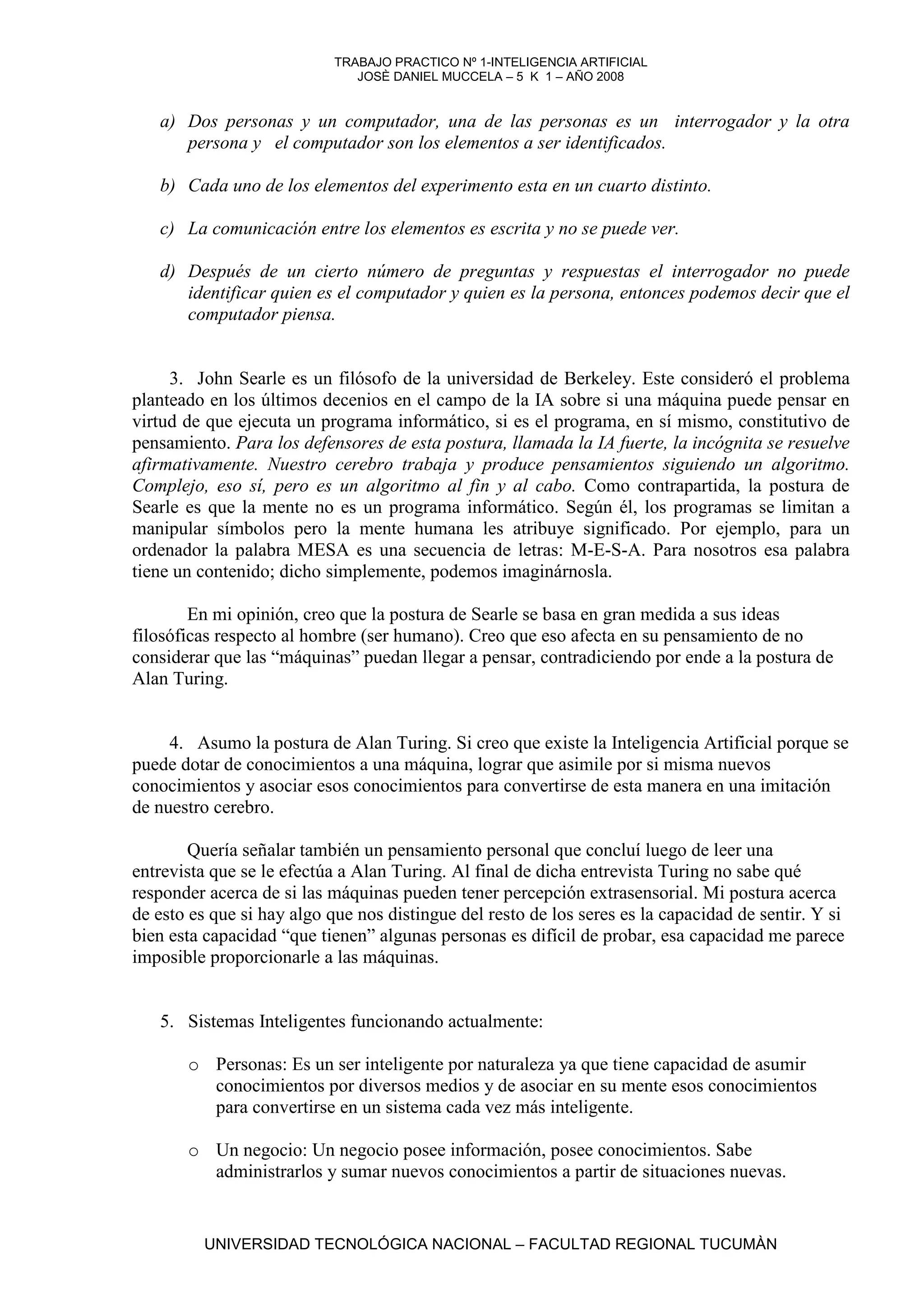 TRABAJO PRACTICO Nº 1-INTELIGENCIA ARTIFICIAL
                               JOSÈ DANIEL MUCCELA – 5 K 1 – AÑO 2008


   a) Dos personas y un computador, una de las personas es un interrogador y la otra
      persona y el computador son los elementos a ser identificados.

   b) Cada uno de los elementos del experimento esta en un cuarto distinto.

   c) La comunicación entre los elementos es escrita y no se puede ver.

   d) Después de un cierto número de preguntas y respuestas el interrogador no puede
      identificar quien es el computador y quien es la persona, entonces podemos decir que el
      computador piensa.


     3. John Searle es un filósofo de la universidad de Berkeley. Este consideró el problema
planteado en los últimos decenios en el campo de la IA sobre si una máquina puede pensar en
virtud de que ejecuta un programa informático, si es el programa, en sí mismo, constitutivo de
pensamiento. Para los defensores de esta postura, llamada la IA fuerte, la incógnita se resuelve
afirmativamente. Nuestro cerebro trabaja y produce pensamientos siguiendo un algoritmo.
Complejo, eso sí, pero es un algoritmo al fin y al cabo. Como contrapartida, la postura de
Searle es que la mente no es un programa informático. Según él, los programas se limitan a
manipular símbolos pero la mente humana les atribuye significado. Por ejemplo, para un
ordenador la palabra MESA es una secuencia de letras: M-E-S-A. Para nosotros esa palabra
tiene un contenido; dicho simplemente, podemos imaginárnosla.

        En mi opinión, creo que la postura de Searle se basa en gran medida a sus ideas
filosóficas respecto al hombre (ser humano). Creo que eso afecta en su pensamiento de no
considerar que las “máquinas” puedan llegar a pensar, contradiciendo por ende a la postura de
Alan Turing.


     4. Asumo la postura de Alan Turing. Si creo que existe la Inteligencia Artificial porque se
puede dotar de conocimientos a una máquina, lograr que asimile por si misma nuevos
conocimientos y asociar esos conocimientos para convertirse de esta manera en una imitación
de nuestro cerebro.

        Quería señalar también un pensamiento personal que concluí luego de leer una
entrevista que se le efectúa a Alan Turing. Al final de dicha entrevista Turing no sabe qué
responder acerca de si las máquinas pueden tener percepción extrasensorial. Mi postura acerca
de esto es que si hay algo que nos distingue del resto de los seres es la capacidad de sentir. Y si
bien esta capacidad “que tienen” algunas personas es difícil de probar, esa capacidad me parece
imposible proporcionarle a las máquinas.


   5. Sistemas Inteligentes funcionando actualmente:

       o Personas: Es un ser inteligente por naturaleza ya que tiene capacidad de asumir
         conocimientos por diversos medios y de asociar en su mente esos conocimientos
         para convertirse en un sistema cada vez más inteligente.

       o Un negocio: Un negocio posee información, posee conocimientos. Sabe
         administrarlos y sumar nuevos conocimientos a partir de situaciones nuevas.


          UNIVERSIDAD TECNOLÓGICA NACIONAL – FACULTAD REGIONAL TUCUMÀN
 
