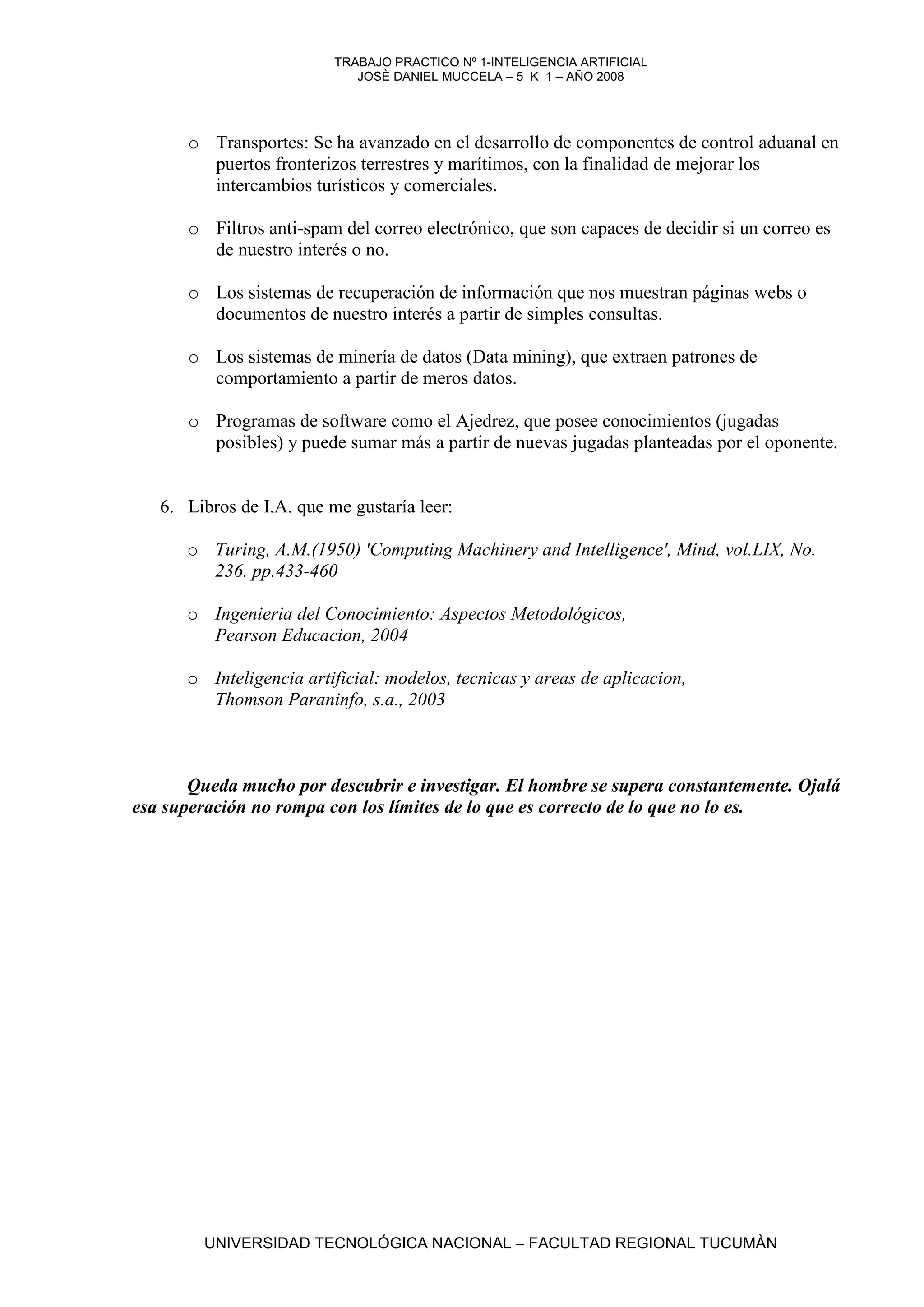 TRABAJO PRACTICO Nº 1-INTELIGENCIA ARTIFICIAL
                             JOSÈ DANIEL MUCCELA – 5 K 1 – AÑO 2008




      o Transportes: Se ha avanzado en el desarrollo de componentes de control aduanal en
        puertos fronterizos terrestres y marítimos, con la finalidad de mejorar los
        intercambios turísticos y comerciales.

      o Filtros anti-spam del correo electrónico, que son capaces de decidir si un correo es
        de nuestro interés o no.

      o Los sistemas de recuperación de información que nos muestran páginas webs o
        documentos de nuestro interés a partir de simples consultas.

      o Los sistemas de minería de datos (Data mining), que extraen patrones de
        comportamiento a partir de meros datos.

      o Programas de software como el Ajedrez, que posee conocimientos (jugadas
        posibles) y puede sumar más a partir de nuevas jugadas planteadas por el oponente.


   6. Libros de I.A. que me gustaría leer:

      o Turing, A.M.(1950) 'Computing Machinery and Intelligence', Mind, vol.LIX, No.
        236. pp.433-460

      o Ingenieria del Conocimiento: Aspectos Metodológicos,
        Pearson Educacion, 2004

      o Inteligencia artificial: modelos, tecnicas y areas de aplicacion,
        Thomson Paraninfo, s.a., 2003



       Queda mucho por descubrir e investigar. El hombre se supera constantemente. Ojalá
esa superación no rompa con los límites de lo que es correcto de lo que no lo es.




        UNIVERSIDAD TECNOLÓGICA NACIONAL – FACULTAD REGIONAL TUCUMÀN
 