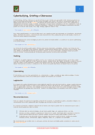 9


Cyberbullying, Griefing o Ciberacoso
El Cyberbullying, Griefing o Ciberacoso es una de las formas en que el normal acoso que pueden recibir menores por parte de sus
pares ha evolucionado aprovechando el uso de las nuevas tecnologías como Internet. Este acoso no necesariamente debe tener un
objetivo sexual como en el caso del Grooming. Una definición del termino podría ser la situación en que un niño o adolescente es
repetidamente atormentado, acosado, humillado, avergonzado o de alguna manera molestado por otro niño o adolescente a través de
mensajes de texto, de correo electrónico, mensajería instantánea, o cualquier otro tipo de tecnología de comunicación como bien
pueden ser los sitios de redes sociales, foros, blogs, fotologs y páginas de videos en línea.


  Texto basado en Cyber-bullying de la Wikipedia.


No se refiere específicamente a un acoso de índole sexual, sino a aquellas acciones más relacionadas con la humillación, ridiculización
pública, distribución de rumores, y otras formas de acoso emocional entre niños y adolescentes que han sido llevadas a Internet y el
resto de los nuevos medios de comunicación.


La rápida adopción de las nuevas tecnologías por parte de los jóvenes ha llevado también a un aumento en los casos de cyberbullying
en los últimos tiempos.


  Texto basado en el sitio cyberbullying.us.


Las víctimas de esta práctica pueden padecer distintas consecuencias emocionales y psicológicas, similares a las víctimas de otros
tipos de acoso, que van desde la baja autoestima, depresión, comportamientos agresivos hacia ellos mismos o hacia los demás, entre
otros. Debido a la posibilidad del anonimato que permite la Internet, así como la continuidad y variedad de ataques que pueden
recibir las víctimas, el acoso provocado por los atacantes puede maximizar los efectos antes mencionados.


Stalking

El Stalking es una palabra anglosajona que significa acechar. Es un trastorno que sufren algunas personas y que les lleva a espiar
u hostigar a su víctima, seguirla por la calle, llamarla por teléfono, mandarle cartas, SMS, regalos, escribiendo su nombre en muros de
zonas muy visibles o incluso amenazarla y cometer actos violentos contra ella. Este tipo de hostigamiento puede estar dirigido a
obtener información de la víctima o a complicarle la vida. Muchas veces puede desarrollarse una obsesión hacia la otra persona.


  Texto basado en Stalking de la Wikipedia.


Cyberdating

El Cyberdating es una cita virtual, generalmente con un desconocido y a ciegas y acordada por algún medio tecnológico. En estos
casos las precauciones a tomar son las mismas que en cualquier otro encuentro con un extraño.


Legislación

En la mayoría de los países latinoamericanos no existe legislación específica contra este tipo de práctica, aunque si puede enmarcarse
dentro de la que pueda ya existir en cuanto al acoso tradicional de menores. Más allá de eso, ante la gravedad e incremento de los
casos, en algunos países, como Chile, se ha trabajado en los casos de acoso sexual a través de las nuevas tecnologías durante el 2008,
que probablemente sea aprobada hacia fines del año. También en los Estados Unidos se ha avanzado en este tema con dispares
resultados.


  Texto basado en el sitio minsegpres.gob.cl.


Recomendaciones

Como con cualquier otro aspecto de la seguridad y protección de los menores, es primordial que padres y educadores trabajen en la
concientización de los niños y adolescentes sobre los peligros que enfrentan al utilizar Internet.


Es a través de la prevención, mediante la educación de los menores como mejor se pueden evitar las consecuencias que el acoso a
través de Internet pueda tener sobre los mismos.


           Infórmate sobre las nuevas tecnologías y de qué manera pueden llegar a ser usadas para afectar a tus hijos.
           Acércate a tus hijos y comparte su experiencia en línea de vez en cuando. Interiorízate sobre lo que hacen en Internet e
           intente mostrarta abierto para que le comenten cualquier cosa que les suceda cuando navegan o utilizan la red.
           Si descubres que tu hijo está siendo víctima de cualquier tipo de acoso a través de Internet, recolecta las pruebas
           necesarias (correos, conversaciones, páginas, fotografías, videos, etc.) y repórtalo a las autoridades.


Más recomendaciones que se deben tener en cuenta para controlar este tipo de actividades pueden consultarse en nuestra sección
de consejos para padres.




                                                COLEGIO SAN PATRICIO
 