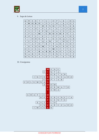 2


9. Sopa de Letras:

        Q W E R T Y U I O P L K J H G
        A W O R D S D F G H J K S D F
        S Z X C V O B N M Y U Ñ L K K
        A S S D F F E E F G I O P Q H
        Z X C V B F M J H A S D F G A
        E P G Y M I C R O S O F T T L
        R O F U L C U I O P L K V H E
        T I D H K E I J U U K Q C G R
        Y U S G J Q A N I O J W D F T
        U T A F H T E F T A H E E D Y
        I R X D H M C V E A G R R S U
        O E C E G X C V M X F T T S I
        P W V T B A R R A S D Y Y D A
        Ñ A B Y R X C V B N S Y U F F
        M N N U A S D F G H J K L Ñ B

10. Crucigrama:



                                      M E N U
                                  C   I N T A
                                      C O R T         A   R
                     I   N E  T       R L I N         E   A D O
                           C          O P I A         R
        C O L        U M N A          S
                           Z          O O M
                                      F O R M         A   T   O
                                      T E M A

           G R A         F    I   C   O
                              R   E   F   E   R   E   N   C   I   A
                                      F   U   E   N   T   E
                         E S      T   I   L   O
                           E      N   C   A   B   E   Z   A D O
                     I   M A      G   E   N




                             COLEGIO SAN PATRICIO
 