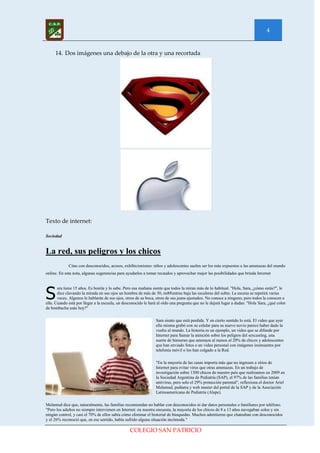 4


     14. Dos imágenes una debajo de la otra y una recortada




Texto de internet:

Sociedad


La red, sus peligros y los chicos
             Citas con desconocidos, acosos, exhibicionismo: niños y adolescentes suelen ser los más expuestos a las amenazas del mundo
online. En esta nota, algunas sugerencias para ayudarlos a tomar recaudos y aprovechar mejor las posibilidades que brinda Internet




S
       ara tiene 15 años. Es bonita y lo sabe. Pero esa mañana siente que todos la miran más de lo habitual. "Hola, Sara, ¿cómo estás?", le
       dice clavando la mirada en sus ojos un hombre de más de 30, mi€€entras baja las escaleras del subte. La escena se repetirá varias
       veces. Algunos le hablarán de sus ojos, otros de su boca, otros de sus jeans ajustados. No conoce a ninguno, pero todos la conocen a
ella. Cuando está por llegar a la escuela, un desconocido le hará al oído una pregunta que no le dejará lugar a dudas: "Hola Sara, ¿qué color
de bombacha usás hoy?"

                                                                Sara siente que está perdida. Y en cierto sentido lo está. El video que ayer
                                                                ella misma grabó con su celular para su nuevo novio parece haber dado la
                                                                vuelta al mundo. La historia es un ejemplo, un video que se difunde por
                                                                Internet para llamar la atención sobre los peligros del sexcasting, una
                                                                suerte de búmeran que amenaza al menos al 20% de chicos y adolescentes
                                                                que han enviado fotos o un video personal con imágenes insinuantes por
                                                                telefonía móvil o los han colgado a la Red.

                                                                "En la mayoría de las casas importa más que no ingresen a sitios de
                                                                Internet para evitar virus que otras amenazas. En un trabajo de
                                                                investigación sobre 1300 chicos de nuestro país que realizamos en 2009 en
                                                                la Sociedad Argentina de Pediatría (SAP), el 97% de las familias tenían
                                                                antivirus, pero solo el 29% protección parental", reflexiona el doctor Ariel
                                                                Melamud, pediatra y web master del portal de la SAP y de la Asociación
                                                                Latinoamericana de Pediatría (Alape).

Melamud dice que, naturalmente, las familias recomiendan no hablar con desconocidos ni dar datos personales o familiares por teléfono.
"Pero los adultos no siempre intervienen en Internet: en nuestra encuesta, la mayoría de los chicos de 8 a 13 años navegaban solos y sin
ningún control, y casi el 70% de ellos sabía cómo eliminar el historial de búsquedas. Muchos admitieron que chateaban con desconocidos
y el 26% reconoció que, en ese sentido, había sufrido alguna situación incómoda."

                                                 COLEGIO SAN PATRICIO
 
