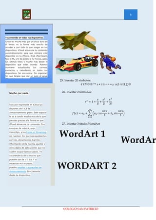 6




Tu contenido en todos tus dispositivos.
iCloud es mucho más que un disco duro en
el limbo: es la forma más sencilla de
acceder a casi todo lo que tengas en tus
dispositivos. iCloud almacena tu contenido
automáticamente para que siempre esté
disponible en tu iPhone, iPad, iPod touch,
Mac o PC, y te da acceso a tu música, apps,
tus últimas fotos y mucho más desde el
dispositivo que estés usando. Además
mantiene actualizados tus correos,
contactos y calendarios en todos tus
dispositivos. Sin sincronizar. Sin organizar.
Sin que tengas que dar un palo al agua.
iCloud lo hace todo por ti.
                                                25. Insertar 20 símbolos:
                                                                  €£¥©®™±≠≤≥÷×∞µαβπΩ∑


    Mucho por nada.                              26. Insertar 2 fórmulas:



    Solo por registrarte en iCloud ya
    dispones de 5 GB de
    almacenamiento gratis. Este espacio
    te va a cundir mucho más de lo que
    piensas gracias a la forma en que
    iCloud almacena tu contenido. Tus            27. Insertar 3 títulos WordArt
    compras de música, apps,
    videoclips, y tus Fotos en Streaming,
    no cuentan. Así que solo quedan tus         WordArt 1
    correos, documentos, Carrete,
    información de la cuenta, ajustes y
                                                                                  WordArt
    otros datos de aplicaciones que no
    suelen ocupar tanto espacio. Te
    sorprenderás de lo mucho que
    pueden dar de sí 5 GB. Y si
    necesitas más espacio,
    puedes ampliar la capacidad de
    almacenamiento directamente
                                                WORDART 2
    desde tu dispositivo.




                                                  COLEGIO SAN PATRICIO
 