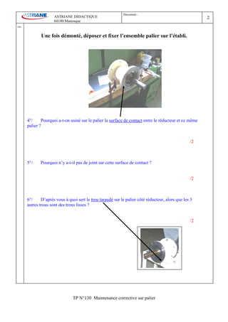 Document :
                         ASTRIANE DIDACTIQUE                                                                2
                         04100 Manosque
Ind   .

                 Une fois démonté, déposer et fixer l’ensemble palier sur l’établi.




          4°/     Pourquoi a-t-on usiné sur le palier la surface de contact entre le réducteur et ce même
          palier ?


                                                                                                      /2



          5°/    Pourquoi n’y a-t-il pas de joint sur cette surface de contact ?


                                                                                                      /2



          6°/     D’après vous à quoi sert le trou taraudé sur le palier côté réducteur, alors que les 3
          autres trous sont des trous lisses ?


                                                                                                      /2




                                    TP N°130 Maintenance corrective sur palier
 