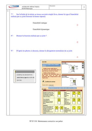 Document :
                         ASTRIANE DIDACTIQUE                                                               3
                         04100 Manosque
Ind   .
          7°/     Sur la bride de la trémie se trouve un joint simple lèvre, donner le type d’étanchéité
          réalisée par ce joint.Entourer la bonne réponse.


                                        Etanchéité statique
                                                                                                     /2

                                        Etanchéité dynamique


          8°/    Donner la fonction réalisée par ce joint ?


                                                                                                     /2



          9°/    D’après les photos ci-dessous, donner la désignation normalisée de ce joint


                                                                                                     /3




                                   TP N°130 Maintenance corrective sur palier
 