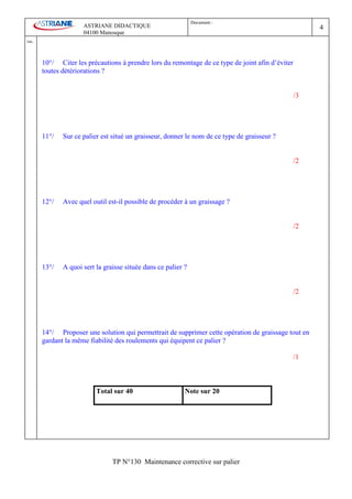 Document :
                        ASTRIANE DIDACTIQUE                                                               4
                        04100 Manosque
Ind   .


          10°/ Citer les précautions à prendre lors du remontage de ce type de joint afin d’éviter
          toutes détériorations ?


                                                                                                     /3




          11°/   Sur ce palier est situé un graisseur, donner le nom de ce type de graisseur ?


                                                                                                     /2




          12°/   Avec quel outil est-il possible de procéder à un graissage ?


                                                                                                     /2




          13°/   A quoi sert la graisse située dans ce palier ?


                                                                                                     /2




          14°/ Proposer une solution qui permettrait de supprimer cette opération de graissage tout en
          gardant la même fiabilité des roulements qui équipent ce palier ?

                                                                                                     /1



                             Total sur 40                     Note sur 20




                                   TP N°130 Maintenance corrective sur palier
 
