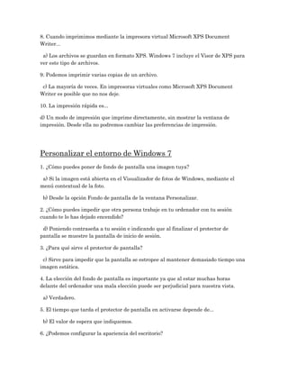 8. Cuando imprimimos mediante la impresora virtual Microsoft XPS Document
Writer...

 a) Los archivos se guardan en formato XPS. Windows 7 incluye el Visor de XPS para
ver este tipo de archivos.

9. Podemos imprimir varias copias de un archivo.

 c) La mayoría de veces. En impresoras virtuales como Microsoft XPS Document
Writer es posible que no nos deje.

10. La impresión rápida es...

d) Un modo de impresión que imprime directamente, sin mostrar la ventana de
impresión. Desde ella no podremos cambiar las preferencias de impresión.




Personalizar el entorno de Windows 7
1. ¿Cómo puedes poner de fondo de pantalla una imagen tuya?

 a) Si la imagen está abierta en el Visualizador de fotos de Windows, mediante el
menú contextual de la foto.

 b) Desde la opción Fondo de pantalla de la ventana Personalizar.

2. ¿Cómo puedes impedir que otra persona trabaje en tu ordenador con tu sesión
cuando te lo has dejado encendido?

 d) Poniendo contraseña a tu sesión e indicando que al finalizar el protector de
pantalla se muestre la pantalla de inicio de sesión.

3. ¿Para qué sirve el protector de pantalla?

 c) Sirve para impedir que la pantalla se estropee al mantener demasiado tiempo una
imagen estática.

4. La elección del fondo de pantalla es importante ya que al estar muchas horas
delante del ordenador una mala elección puede ser perjudicial para nuestra vista.

 a) Verdadero.

5. El tiempo que tarda el protector de pantalla en activarse depende de...

 b) El valor de espera que indiquemos.

6. ¿Podemos configurar la apariencia del escritorio?
 