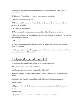 a) Sí, desde las opciones que encontraremos en Panel de control > Apariencia y
personalización.

 b) Sí, desde Personalizar en el menú contextual del escritorio.

7. Si tienes problemas de visión:

 b) Es aconsejable aumentar el tamaño de los elementos de la ventana desde las
opciones de pantalla.

8. Un tema de Windows es:

 b) Un conjunto de opciones que modifican la estética de nuestro escritorio.

9. Podemos deshabilitar la transparencia de las ventanas de Windows para no utilizar
tantos recursos gráficos.

 a) Verdadero.

10. Nunca debemos de cambiar la resolución de la pantalla, a menos que seamos
usuarios expertos.

 c) Claro que podemos cambiarla, porque si no funcionara correctamente volvería a su
resolución anterior en 15 segundos.




Configurar el ratón y el panel táctil
1. ¿Cómo puedes modificar la función de los botones del ratón?

 b) A través de las propiedades del ratón.

2. ¿Cómo puedes desplegar las propiedades del ratón?

 b) Desde el Panel de control > Hardware y sonido > Dispositivos e impresoras >
Mouse.

3. Windows nos permite adaptar la velocidad del doble clic a nuestro gusto.

 a) Verdadero.

4. El puntero depende de la acción que estemos realizando o de dónde situemos el
cursor.

 a) Verdadero.

5. Es posible crear un puntero personalizado con caras de animales.
 