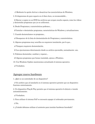 c) Mediante la opción Activar o desactivar las características de Windows.

5. Si disponemos de poco espacio en el disco duro, es recomendable...

 b) Borrar o copiar en un DVD los archivos que ocupen mucho espacio, como los vídeos
y desinstalar programas que ya no utilicemos.

6. Desde Programas y características podemos...

 d) Instalar o desinstalar programas, características de Windows y actualizaciones.

7. Cuando desinstalamos un programa...

 a) Desaparece de la lista de desinstalación de Programas y características.

8. Algunos programas muy sencillos no requieren instalación, por lo que...

 a) Tampoco requieren desinstalación.

 b) Los ejecutaremos directamente desde su archivo ejecutable, normalmente .exe.

9. Podemos desinstalar, cambiar y reparar...

 d) Algunos programas que hemos instalado, ajenos a Windows.

10. Con Windows Update mantenemos actualizado el sistema operativo.

 a) Verdadero.




Agregar nuevo hardware
1. ¿Qué es un controlador de un dispositivo?

 c) Un archivo que al instalarlo en el sistema operativo permite que un dispositivo
funcione correctamente.

2. Un dispositivo Plug & Play permite que el sistema operativo lo detecte e instale
automáticamente.

 a) Verdadero.

3. Para utilizar el sistema PnP es necesario apagar el ordenador previamente.

 c) No.

4. ¿Cuándo debemos utilizar el asistente para instalar hardware heredado?
 