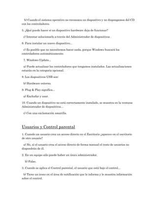 b) Cuando el sistema operativo no reconozca un dispositivo y no dispongamos del CD
con los controladores.

5. ¿Qué puedo hacer si un dispositivo hardware deja de funcionar?

 c) Intentar solucionarlo a través del Administrador de dispositivos .

6. Para instalar un nuevo dispositivo...

 c) Es posible que no necesitemos hacer nada, porque Windows buscará los
controladores automáticamente.

 7. Windows Update...

 a) Puede actualizar los controladores que tengamos instalados. Las actualizaciones
estarán en la categoría opcional.

8. Los dispositivos USB son:

 b) Hardware externo.

9. Plug & Play significa...

 a) Enchufar y usar.

10. Cuando un dispositivo no está correctamente instalado, se muestra en la ventana
Administrador de dispositivos...

 c) Con una exclamación amarilla.




Usuarios y Control parental
1. Cuando un usuario crea un acceso directo en el Escritorio ¿aparece en el escritorio
de otro usuario?

 a) No, si el usuario crea el acceso directo de forma manual el resto de usuarios no
dispondrán de él.

2. En un equipo sólo puede haber un único administrador.

  b) Falso.

3. Cuando se aplica el Control parental, el usuario que está bajo el control...

 b) Tiene un icono en el área de notificación que le informa y le muestra información
sobre el control.
 