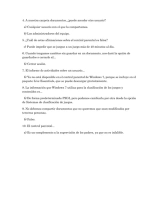 4. A nuestra carpeta documentos, ¿puede acceder otro usuario?

 a) Cualquier usuario con el que la compartamos.

 b) Los administradores del equipo.

5. ¿Cuál de estas afirmaciones sobre el control parental es falsa?

 c) Puede impedir que se juegue a un juego más de 40 minutos al día.

6. Cuando tengamos cambios sin guardar en un documento, nos dará la opción de
guardarlos o cerrarlo al...

 b) Cerrar sesión.

7. El informe de actividades sobre un usuario...

 b) Ya no está disponible en el control parental de Windows 7, porque se incluye en el
paquete Live Essentials, que se puede descargar gratuitamente.

8. La información que Windows 7 utiliza para la clasificación de los juegos y
contenidos es...

 b) De forma predeterminada PEGI, pero podemos cambiarla por otra desde la opción
de Sistemas de clasificación de juegos.

9. No debemos compartir documentos que no queremos que sean modificados por
terceras personas.

 b) Falso.

10. El control parental...

 a) Es un complemento a la supervisión de los padres, ya que no es infalible.
 