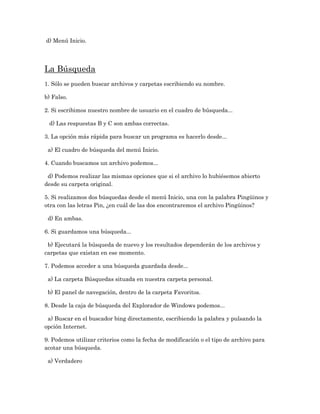 d) Menú Inicio.




La Búsqueda
1. Sólo se pueden buscar archivos y carpetas escribiendo su nombre.

b) Falso.

2. Si escribimos nuestro nombre de usuario en el cuadro de búsqueda...

 d) Las respuestas B y C son ambas correctas.

3. La opción más rápida para buscar un programa es hacerlo desde...

 a) El cuadro de búsqueda del menú Inicio.

4. Cuando buscamos un archivo podemos...

 d) Podemos realizar las mismas opciones que si el archivo lo hubiésemos abierto
desde su carpeta original.

5. Si realizamos dos búsquedas desde el menú Inicio, una con la palabra Pingüinos y
otra con las letras Pin, ¿en cuál de las dos encontraremos el archivo Pingüinos?

 d) En ambas.

6. Si guardamos una búsqueda...

 b) Ejecutará la búsqueda de nuevo y los resultados dependerán de los archivos y
carpetas que existan en ese momento.

7. Podemos acceder a una búsqueda guardada desde...

 a) La carpeta Búsquedas situada en nuestra carpeta personal.

 b) El panel de navegación, dentro de la carpeta Favoritos.

8. Desde la caja de búsqueda del Explorador de Windows podemos...

 a) Buscar en el buscador bing directamente, escribiendo la palabra y pulsando la
opción Internet.

9. Podemos utilizar criterios como la fecha de modificación o el tipo de archivo para
acotar una búsqueda.

 a) Verdadero
 