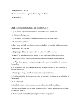 d) Mayúsculas + SUPR

10. Podemos vaciar la papelera de reciclaje sin abrirla.

 a) Verdadero.




Aplicaciones incluidas en Windows 7
1. ¿Cuál de las siguientes funciones se encuentran en la calculadora?

 c) Cálculo de la hipoteca.

2. ¿Cuál de las siguientes calculadoras no viene incluida en Windows 7?

 d) Calculadora química.

3. Para crear un DVD con vídeos caseros que incluya un menú al inicio, usaremos...

 b) Windows DVD Maker.

4. La principal diferencia entre el bloc de notas y WordPad es que...

 a) WordPad permite formatear texto e incluir imágenes y el bloc de notas no.

5. Señala cuál de las siguientes afirmaciones no es verdadera acerca de Paint.

   c) Paint tiene opciones avanzadas que permiten mejorar la calidad de nuestras
fotografías.

6. Si guardamos una partida de buscaminas para continuarla en otro momento, la
encontraremos en...

 a) La carpeta Juegos guardados de nuestra carpeta Personal.

7. Señala cuál de los siguientes programas no pertenece al Centro de accesibilidad de
Windows 7.

 c) El ampliador.

8. Señala la opción que no es cierta acerca de la aplicación Device Stage.

 a) Sirve para sincronizar archivos con equipos de la misma red o con otros equipos a
través de el maletín.

9. A través de la función Programas predeterminados podemos:
 