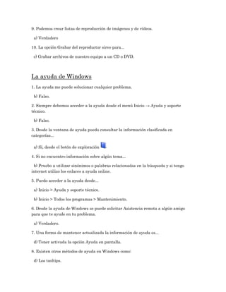 9. Podemos crear listas de reproducción de imágenes y de vídeos.

 a) Verdadero

10. La opción Grabar del reproductor sirve para...

 c) Grabar archivos de nuestro equipo a un CD o DVD.




La ayuda de Windows
1. La ayuda me puede solucionar cualquier problema.

 b) Falso.

2. Siempre debemos acceder a la ayuda desde el menú Inicio → Ayuda y soporte
técnico.

 b) Falso.

3. Desde la ventana de ayuda puedo consultar la información clasificada en
categorías...

 a) Sí, desde el botón de exploración

4. Si no encuentro información sobre algún tema...

 b) Pruebo a utilizar sinónimos o palabras relacionadas en la búsqueda y si tengo
internet utilizo los enlaces a ayuda online.

5. Puedo acceder a la ayuda desde...

 a) Inicio > Ayuda y soporte técnico.

 b) Inicio > Todos los programas > Mantenimiento.

6. Desde la ayuda de Windows se puede solicitar Asistencia remota a algún amigo
para que te ayude en tu problema.

 a) Verdadero.

7. Una forma de mantener actualizada la información de ayuda es...

 d) Tener activada la opción Ayuda en pantalla.

8. Existen otros métodos de ayuda en Windows como:

 d) Los tooltips.
 