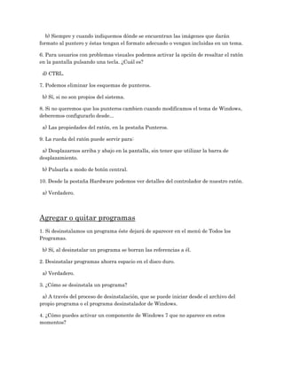 b) Siempre y cuando indiquemos dónde se encuentran las imágenes que darán
formato al puntero y éstas tengan el formato adecuado o vengan incluidas en un tema.

6. Para usuarios con problemas visuales podemos activar la opción de resaltar el ratón
en la pantalla pulsando una tecla. ¿Cuál es?

 d) CTRL.

7. Podemos eliminar los esquemas de punteros.

 b) Sí, si no son propios del sistema.

8. Si no queremos que los punteros cambien cuando modificamos el tema de Windows,
deberemos configurarlo desde...

 a) Las propiedades del ratón, en la pestaña Punteros.

9. La rueda del ratón puede servir para:

 a) Desplazarnos arriba y abajo en la pantalla, sin tener que utilizar la barra de
desplazamiento.

 b) Pulsarla a modo de botón central.

10. Desde la pestaña Hardware podemos ver detalles del controlador de nuestro ratón.

 a) Verdadero.




Agregar o quitar programas
1. Si desinstalamos un programa éste dejará de aparecer en el menú de Todos los
Programas.

 b) Sí, al desinstalar un programa se borran las referencias a él.

2. Desinstalar programas ahorra espacio en el disco duro.

 a) Verdadero.

3. ¿Cómo se desinstala un programa?

 a) A través del proceso de desinstalación, que se puede iniciar desde el archivo del
propio programa o el programa desinstalador de Windows.

4. ¿Cómo puedes activar un componente de Windows 7 que no aparece en estos
momentos?
 
