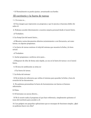 • b) Normalmente se puede ajustar, arrastrando sus bordes

El escritorio y la barra de tareas
•1. Un icono es...

 b) Una imagen que representa un programa y que lo ejecuta si hacemos doble clic
sobre él.

2. Podemos acceder directamente a nuestra carpeta personal desde el menú Inicio.

 a) Verdadero.

3. La Jump List del menú Inicio...

 a) Muestra varios documentos abiertos recientemente o con frecuencia, así como
tareas, en algunos programas.

4. La barra de tareas contiene el reloj del sistema que muestra la fecha y la hora
actual.

 a) Verdadero

5. Anclar programas o archivos sirve para...

 c) Disponer de ellos de forma más rápida, ya sea en la barra de tareas o en el menú
Inicio.

 6. El área de notificación se sitúa en:

  c) La barra de tareas.

7. La fecha del sistema:

 b) Es la fecha de referencia que utiliza el sistema para guardar la fecha y hora de
creación de los documentos.

 8. No podemos personalizar la barra de herramientas con barras ni botones
adicionales.

b) Falso.

9. Si borramos un acceso directo...

  b) No le ocurre nada al programa al que hace referencia, simplemente quitamos el
icono del escritorio para acceder a él.

10. Los gadgets son pequeñas aplicaciones que se encargan de funciones simples. ¿Qué
no podemos hacer con ellos?
 